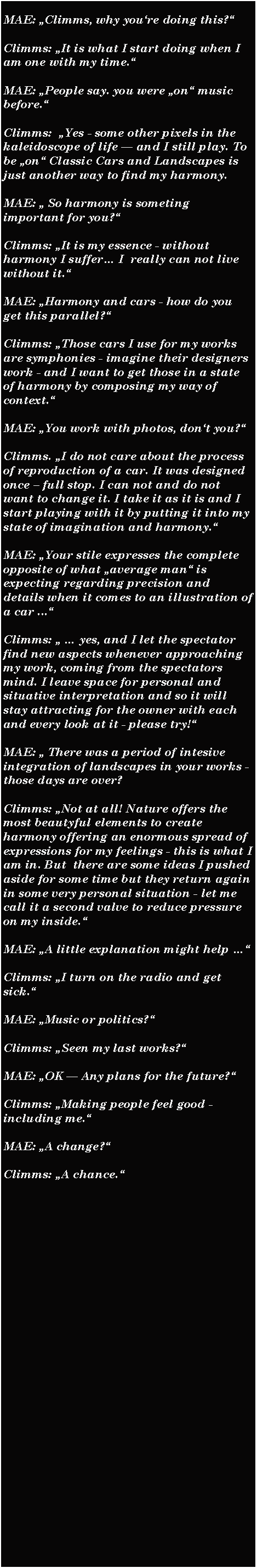 Textfeld: MAE: Climms, why youre doing this?Climms: It is what I start doing when I am one with my time.MAE: People say. you were on music before.Climms:  Yes - some other pixels in the kaleidoscope of life  and I still play. To be on Classic Cars and Landscapes is just another way to find my harmony.MAE:  So harmony is someting important for you?Climms: It is my essence - without harmony I suffer I  really can not live without it.MAE: Harmony and cars - how do you get this parallel?Climms: Those cars I use for my works are symphonies - imagine their designers work - and I want to get those in a state of harmony by composing my way of context.MAE: You work with photos, dont you?Climms. I do not care about the process of reproduction of a car. It was designed once  full stop. I can not and do not want to change it. I take it as it is and I start playing with it by putting it into my state of imagination and harmony.MAE: Your stile expresses the complete opposite of what average man is expecting regarding precision and details when it comes to an illustration of a car ...Climms:   yes, and I let the spectator find new aspects whenever approaching my work, coming from the spectators mind. I leave space for personal and situative interpretation and so it will stay attracting for the owner with each and every look at it - please try!MAE:  There was a period of intesive integration of landscapes in your works - those days are over?Climms: Not at all! Nature offers the most beautyful elements to create harmony offering an enormous spread of expressions for my feelings - this is what I am in. But  there are some ideas I pushed aside for some time but they return again in some very personal situation - let me call it a second valve to reduce pressure on my inside.MAE: A little explanation might help Climms: I turn on the radio and get sick.MAE: Music or politics?Climms: Seen my last works?MAE: OK  Any plans for the future?Climms: Making people feel good - including me.MAE: A change?Climms: A chance.