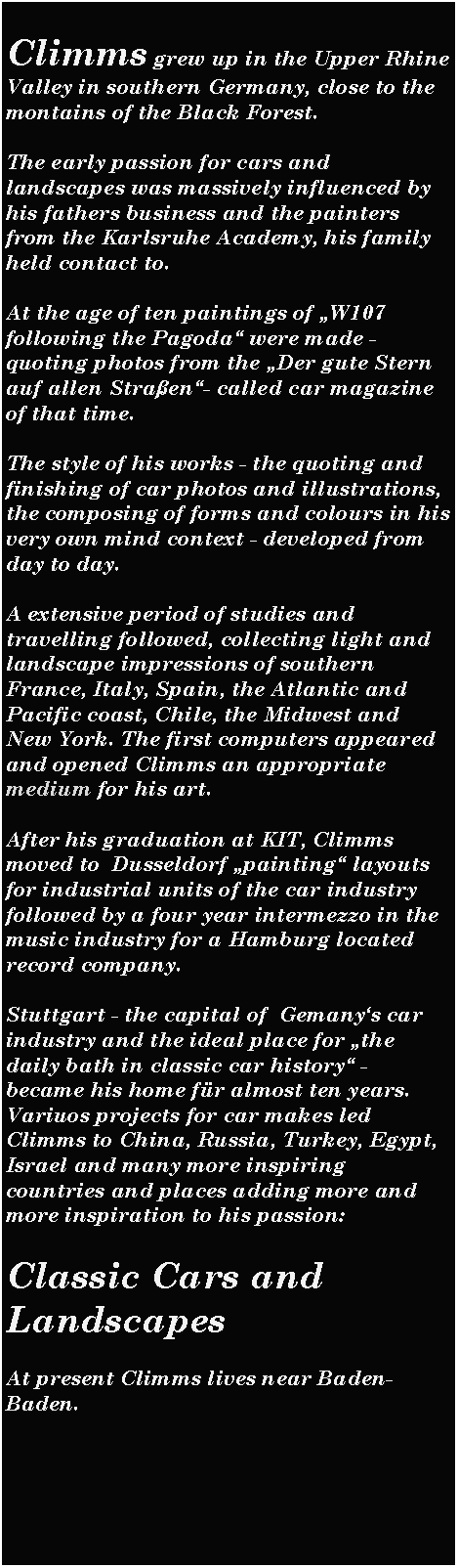 Textfeld: Climms grew up in the Upper Rhine Valley in southern Germany, close to the montains of the Black Forest.The early passion for cars and landscapes was massively influenced by his fathers business and the painters from the Karlsruhe Academy, his family held contact to.At the age of ten paintings of W107 following the Pagoda were made - quoting photos from the Der gute Stern auf allen Straen- called car magazine of that time.The style of his works - the quoting and finishing of car photos and illustrations, the composing of forms and colours in his very own mind context - developed from day to day.A extensive period of studies and travelling followed, collecting light and landscape impressions of southern France, Italy, Spain, the Atlantic and Pacific coast, Chile, the Midwest and New York. The first computers appeared and opened Climms an appropriate medium for his art.After his graduation at KIT, Climms moved to  Dusseldorf painting layouts for industrial units of the car industry followed by a four year intermezzo in the music industry for a Hamburg located record company.Stuttgart - the capital of  Gemanys car industry and the ideal place for the daily bath in classic car history - became his home fr almost ten years. Variuos projects for car makes led Climms to China, Russia, Turkey, Egypt, Israel and many more inspiring countries and places adding more and more inspiration to his passion: Classic Cars and LandscapesAt present Climms lives near Baden-Baden.