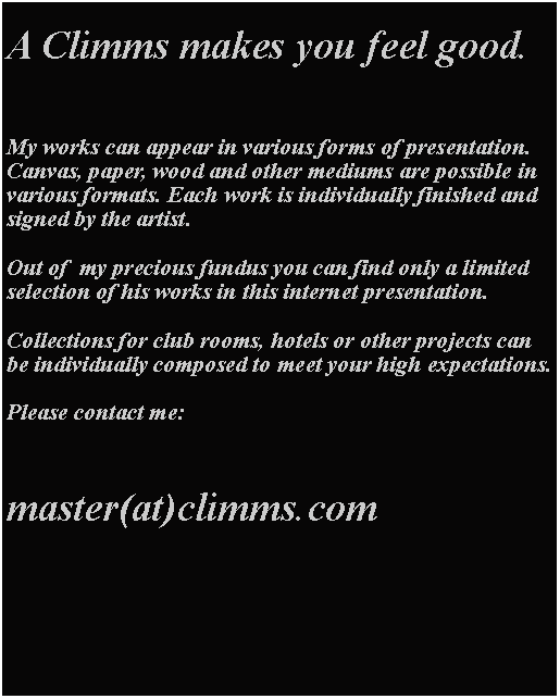 Textfeld: A Climms makes you feel good.My works can appear in various forms of presentation. Canvas, paper, wood and other mediums are possible in various formats. Each work is individually finished and signed by the artist.Out of  my precious fundus you can find only a limited selection of his works in this internet presentation. Collections for club rooms, hotels or other projects can be individually composed to meet your high expectations.Please contact me:master(at)climms.com